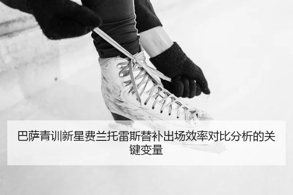 巴萨青训新星费兰托雷斯替补出场效率对比分析的关键变量