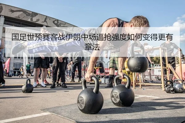 国足世预赛客战伊朗中场逼抢强度如何变得更有章法